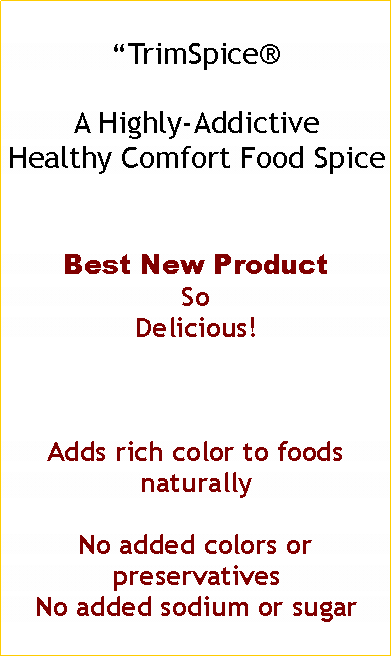 Text Box: “TrimSpice®
A Highly-Addictive
Healthy Comfort Food Spice
Best New Product
So
Delicious!
Adds rich color to foods naturally
No added colors or preservatives
No added sodium or sugar